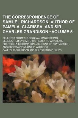 Cover of The Correspondence of Samuel Richardson, Author of Pamela, Clarissa, and Sir Charles Grandison (Volume 5); Selected from the Original Manuscripts, Bequeathed by Him to His Family, to Which Are Prefixed, a Biographical Account of That Author, and Observati