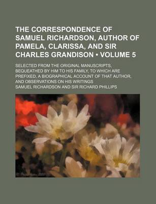 Book cover for The Correspondence of Samuel Richardson, Author of Pamela, Clarissa, and Sir Charles Grandison (Volume 5); Selected from the Original Manuscripts, Bequeathed by Him to His Family, to Which Are Prefixed, a Biographical Account of That Author, and Observati