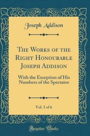 Cover of The Works of the Right Honourable Joseph Addison, Vol. 5 of 6: With the Exception of His Numbers of the Spectator (Classic Reprint)