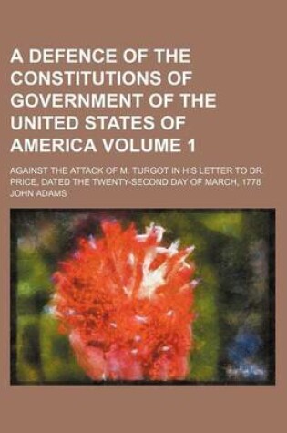 Cover of A Defence of the Constitutions of Government of the United States of America Volume 1; Against the Attack of M. Turgot in His Letter to Dr. Price, Dated the Twenty-Second Day of March, 1778