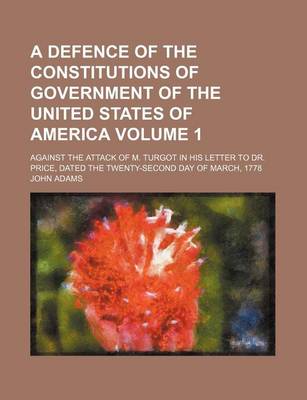 Book cover for A Defence of the Constitutions of Government of the United States of America Volume 1; Against the Attack of M. Turgot in His Letter to Dr. Price, Dated the Twenty-Second Day of March, 1778