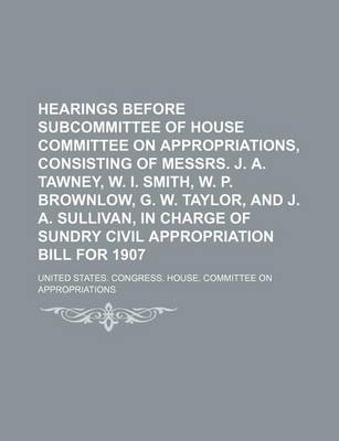 Book cover for Hearings Before Subcommittee of House Committee on Appropriations, Consisting of Messrs. J. A. Tawney, W. I. Smith, W. P. Brownlow, G. W. Taylor, and J. A. Sullivan, in Charge of Sundry Civil Appropriation Bill for 1907