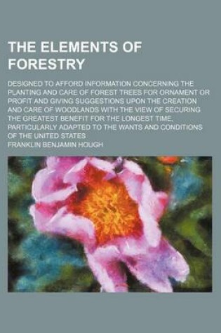 Cover of The Elements of Forestry; Designed to Afford Information Concerning the Planting and Care of Forest Trees for Ornament or Profit and Giving Suggestions Upon the Creation and Care of Woodlands with the View of Securing the Greatest Benefit