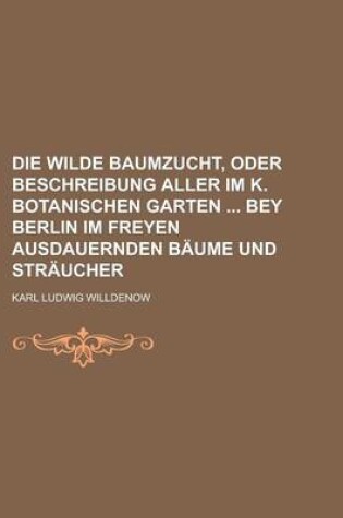 Cover of Die Wilde Baumzucht, Oder Beschreibung Aller Im K. Botanischen Garten Bey Berlin Im Freyen Ausdauernden Baume Und Straucher