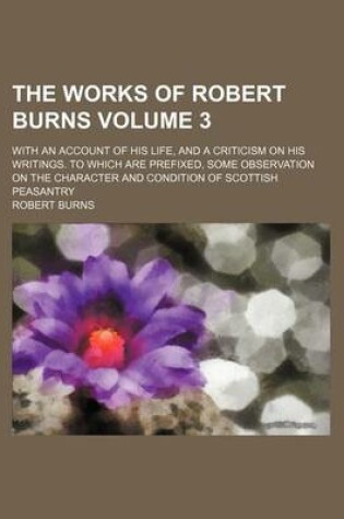 Cover of The Works of Robert Burns; With an Account of His Life, and a Criticism on His Writings. to Which Are Prefixed, Some Observation on the Character and Condition of Scottish Peasantry Volume 3