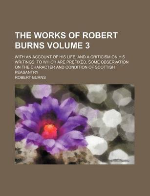 Book cover for The Works of Robert Burns; With an Account of His Life, and a Criticism on His Writings. to Which Are Prefixed, Some Observation on the Character and Condition of Scottish Peasantry Volume 3