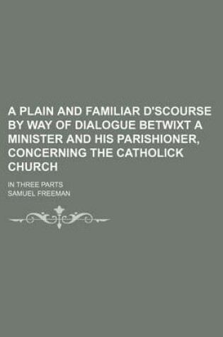 Cover of A Plain and Familiar D'Scourse by Way of Dialogue Betwixt a Minister and His Parishioner, Concerning the Catholick Church; In Three Parts