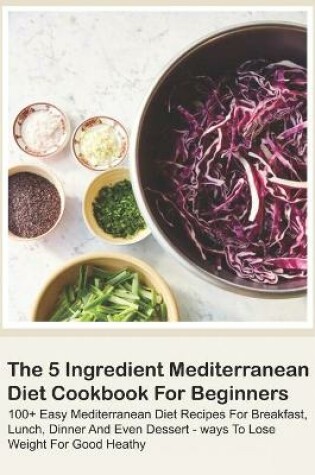 Cover of The 5 Ingredient Mediterranean Diet Cookbook For Beginners - 100+ Easy Mediterranean Diet Recipes For Breakfast, Lunch, Dinner And Even Dessert - Ways To Lose Weight For Good Heathy