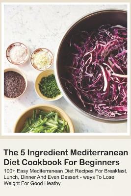 Cover of The 5 Ingredient Mediterranean Diet Cookbook For Beginners - 100+ Easy Mediterranean Diet Recipes For Breakfast, Lunch, Dinner And Even Dessert - Ways To Lose Weight For Good Heathy