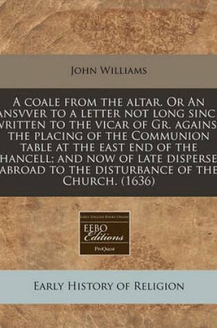 Cover of A Coale from the Altar. or an Ansvver to a Letter Not Long Since Written to the Vicar of Gr. Against the Placing of the Communion Table at the East End of the Chancell; And Now of Late Dispersed Abroad to the Disturbance of the Church. (1636)