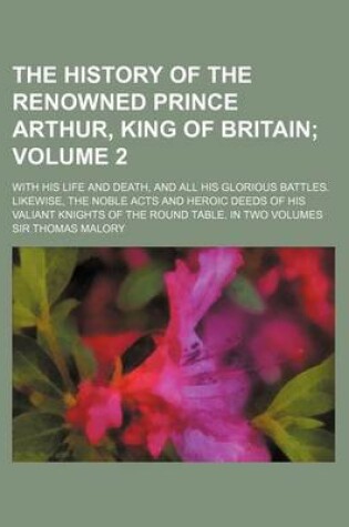 Cover of The History of the Renowned Prince Arthur, King of Britain Volume 2; With His Life and Death, and All His Glorious Battles. Likewise, the Noble Acts and Heroic Deeds of His Valiant Knights of the Round Table. in Two Volumes