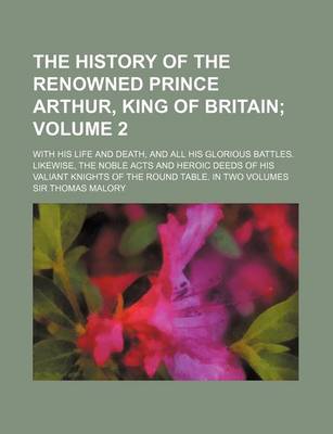 Book cover for The History of the Renowned Prince Arthur, King of Britain Volume 2; With His Life and Death, and All His Glorious Battles. Likewise, the Noble Acts and Heroic Deeds of His Valiant Knights of the Round Table. in Two Volumes