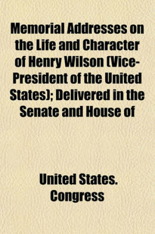 Cover of Memorial Addresses on the Life and Character of Henry Wilson (Vice-President of the United States); Delivered in the Senate and House of