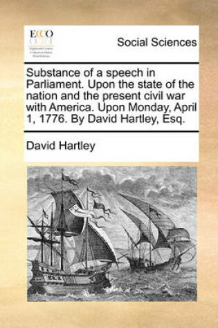 Cover of Substance of a Speech in Parliament. Upon the State of the Nation and the Present Civil War with America. Upon Monday, April 1, 1776. by David Hartley, Esq.