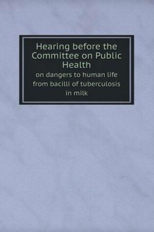 Cover of Hearing before the Committee on Public Health on dangers to human life from bacilli of tuberculosis in milk