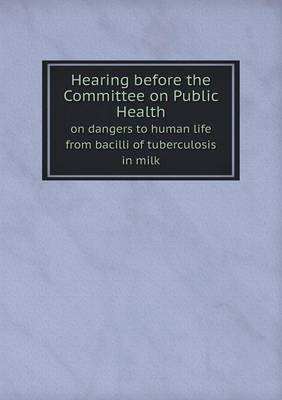 Book cover for Hearing before the Committee on Public Health on dangers to human life from bacilli of tuberculosis in milk