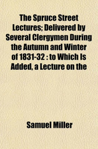 Cover of The Spruce Street Lectures; Delivered by Several Clergymen During the Autumn and Winter of 1831-32