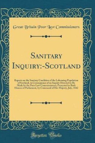 Cover of Sanitary Inquiry:-Scotland: Reports on the Sanitary Condition of the Labouring Population of Scotland, in Consequence of an Inquiry Directed to Be Made by the Poor Law Commissioners; Presented to Both Houses of Parliament, by Command of Her Majesty, July,