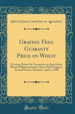 Cover of Grazing Fees; Guaranty Price on Wheat: Hearings Before the Committee on Agriculture, House of Representatives, Sixty-Sixth Congress, Second Session; Thursday, April 1, 1920 (Classic Reprint)