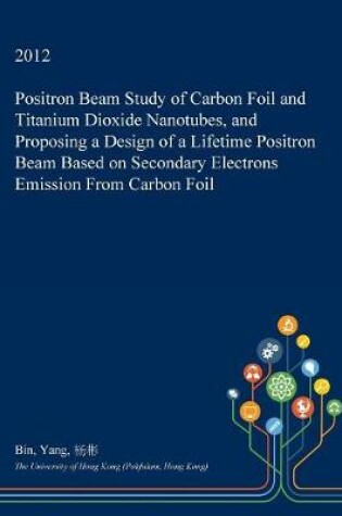 Cover of Positron Beam Study of Carbon Foil and Titanium Dioxide Nanotubes, and Proposing a Design of a Lifetime Positron Beam Based on Secondary Electrons Emission from Carbon Foil