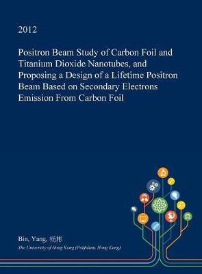 Book cover for Positron Beam Study of Carbon Foil and Titanium Dioxide Nanotubes, and Proposing a Design of a Lifetime Positron Beam Based on Secondary Electrons Emission from Carbon Foil