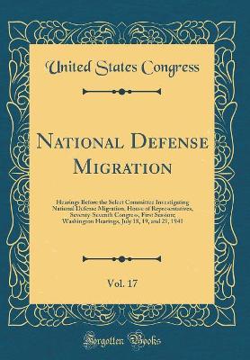 Book cover for National Defense Migration, Vol. 17: Hearings Before the Select Committee Investigating National Defense Migration, House of Representatives, Seventy-Seventh Congress, First Session; Washington Hearings, July 18, 19, and 21, 1941 (Classic Reprint)