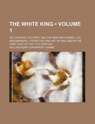 Book cover for The White King (Volume 1); Or, Charles the First, and the Men and Women, Life and Manners, Literature and Art of England in the First Half of the 17th Century