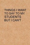 Book cover for Things I Want to Say To My Students But I Can't