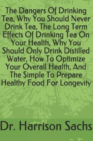 Cover of The Dangers Of Drinking Tea, Why You Should Never Drink Tea, The Long Term Effects Of Drinking Tea On Your Health, Why You Should Only Drink Distilled Water, How To Optimize Your Overall Health, And The Simple To Prepare Healthy Food For Longevity