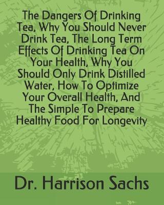 Book cover for The Dangers Of Drinking Tea, Why You Should Never Drink Tea, The Long Term Effects Of Drinking Tea On Your Health, Why You Should Only Drink Distilled Water, How To Optimize Your Overall Health, And The Simple To Prepare Healthy Food For Longevity