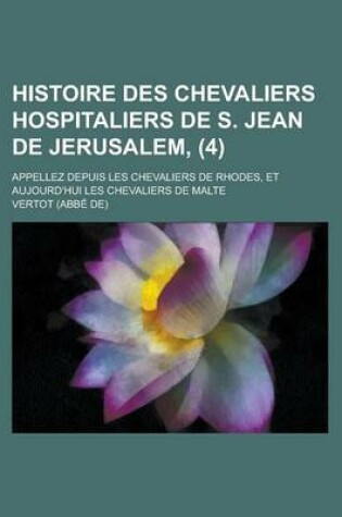 Cover of Histoire Des Chevaliers Hospitaliers de S. Jean de Jerusalem; Appellez Depuis Les Chevaliers de Rhodes, Et Aujourd'hui Les Chevaliers de Malte (4 )