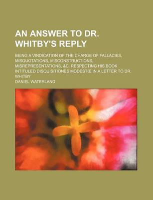 Book cover for An Answer to Dr. Whitby's Reply; Being a Vindication of the Charge of Fallacies, Misquotations, Misconstructions, Misrepresentations, &C. Respecting His Book Intituled Disquisitiones Modest in a Letter to Dr. Whitby