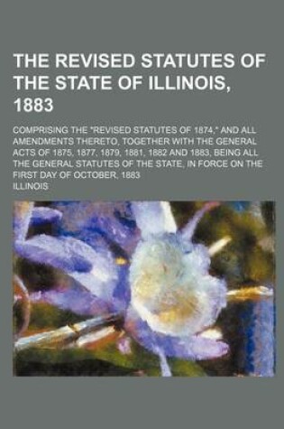 Cover of The Revised Statutes of the State of Illinois, 1883; Comprising the Revised Statutes of 1874, and All Amendments Thereto, Together with the General Acts of 1875, 1877, 1879, 1881, 1882 and 1883, Being All the General Statutes of the State, in Force on the Firs