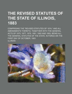 Book cover for The Revised Statutes of the State of Illinois, 1883; Comprising the Revised Statutes of 1874, and All Amendments Thereto, Together with the General Acts of 1875, 1877, 1879, 1881, 1882 and 1883, Being All the General Statutes of the State, in Force on the Firs