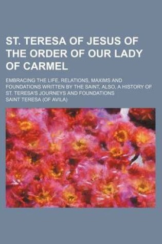 Cover of St. Teresa of Jesus of the Order of Our Lady of Carmel; Embracing the Life, Relations, Maxims and Foundations Written by the Saint, Also, a History of St. Teresa's Journeys and Foundations