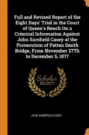 Cover of Full and Revised Report of the Eight Days' Trial in the Court of Queen's Bench on a Criminal Information Against John Sarsfield Casey at the Prosecution of Patten Smith Bridge, from November 27th to December 5, 1877