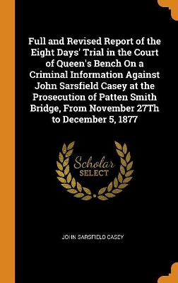 Book cover for Full and Revised Report of the Eight Days' Trial in the Court of Queen's Bench on a Criminal Information Against John Sarsfield Casey at the Prosecution of Patten Smith Bridge, from November 27th to December 5, 1877