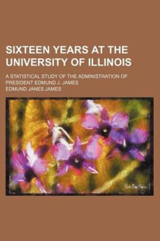 Cover of Sixteen Years at the University of Illinois; A Statistical Study of the Administration of President Edmund J. James