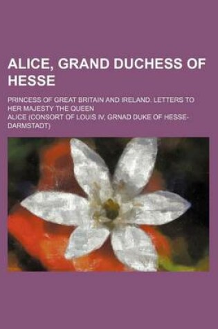 Cover of Alice, Grand Duchess of Hesse; Princess of Great Britain and Ireland. Letters to Her Majesty the Queen