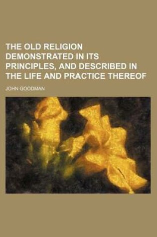 Cover of The Old Religion Demonstrated in Its Principles, and Described in the Life and Practice Thereof