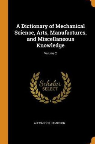 Cover of A Dictionary of Mechanical Science, Arts, Manufactures, and Miscellaneous Knowledge; Volume 2