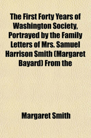 Cover of The First Forty Years of Washington Society, Portrayed by the Family Letters of Mrs. Samuel Harrison Smith (Margaret Bayard) from the