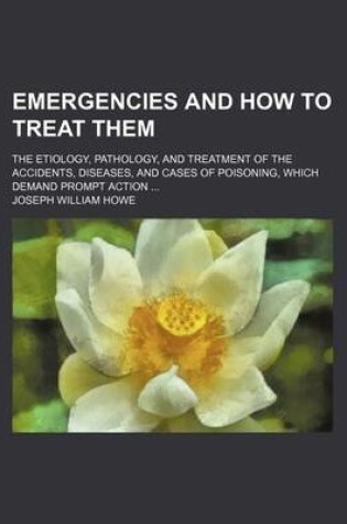 Cover of Emergencies and How to Treat Them; The Etiology, Pathology, and Treatment of the Accidents, Diseases, and Cases of Poisoning, Which Demand Prompt Action