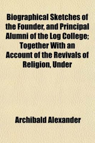 Cover of Biographical Sketches of the Founder, and Principal Alumni of the Log College; Together with an Account of the Revivals of Religion, Under Their Ministry