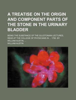 Book cover for A Treatise on the Origin and Component Parts of the Stone in the Urinary Bladder; Being the Substance of the Gulstonian Lectures, Read at the College of Physicians in 1790. by William Austin