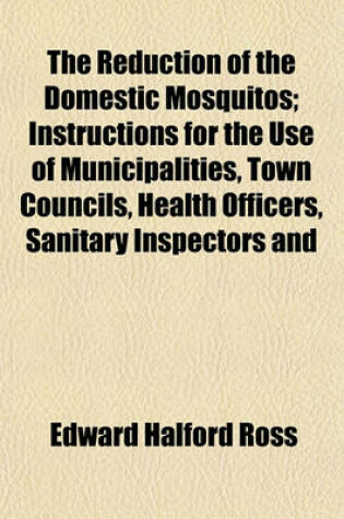 Cover of The Reduction of the Domestic Mosquitos; Instructions for the Use of Municipalities, Town Councils, Health Officers, Sanitary Inspectors and