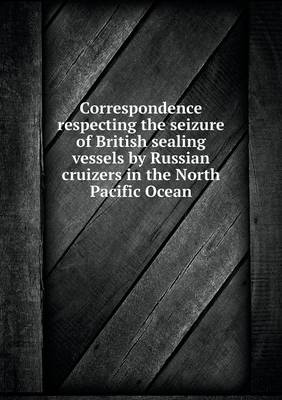 Book cover for Correspondence respecting the seizure of British sealing vessels by Russian cruizers in the North Pacific Ocean