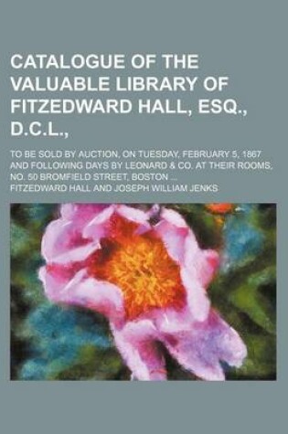 Cover of Catalogue of the Valuable Library of Fitzedward Hall, Esq., D.C.L.,; To Be Sold by Auction, on Tuesday, February 5, 1867 and Following Days by Leonard Andand Co. at Their Rooms, No. 50 Bromfield Street, Boston . to Be Sold by Auction, on Tuesday, Februa