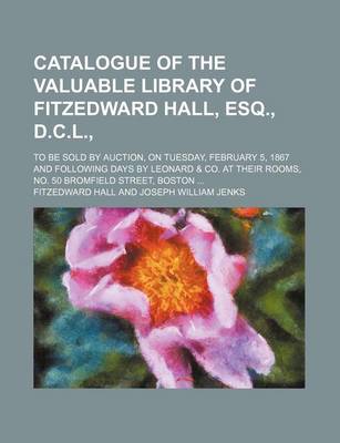 Book cover for Catalogue of the Valuable Library of Fitzedward Hall, Esq., D.C.L.,; To Be Sold by Auction, on Tuesday, February 5, 1867 and Following Days by Leonard Andand Co. at Their Rooms, No. 50 Bromfield Street, Boston . to Be Sold by Auction, on Tuesday, Februa