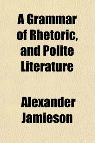 Cover of A Grammar of Rhetoric, and Polite Literature; Comprehending the Principles of Language and Style with Rules, for the Study of Composition and Eloquence Illustrated by Appropriate Examples, Selected Chiefly from the British Classics